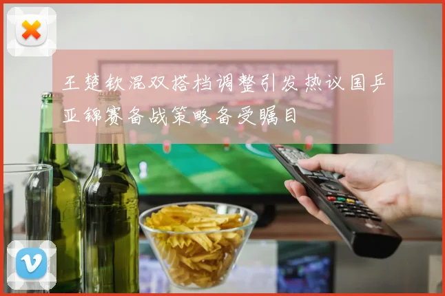 王楚钦混双搭档调整引发热议国乒亚锦赛备战策略备受瞩目