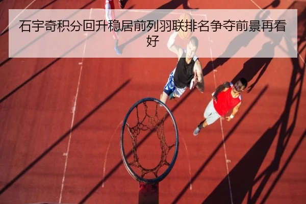 石宇奇积分回升稳居前列羽联排名争夺前景再看好